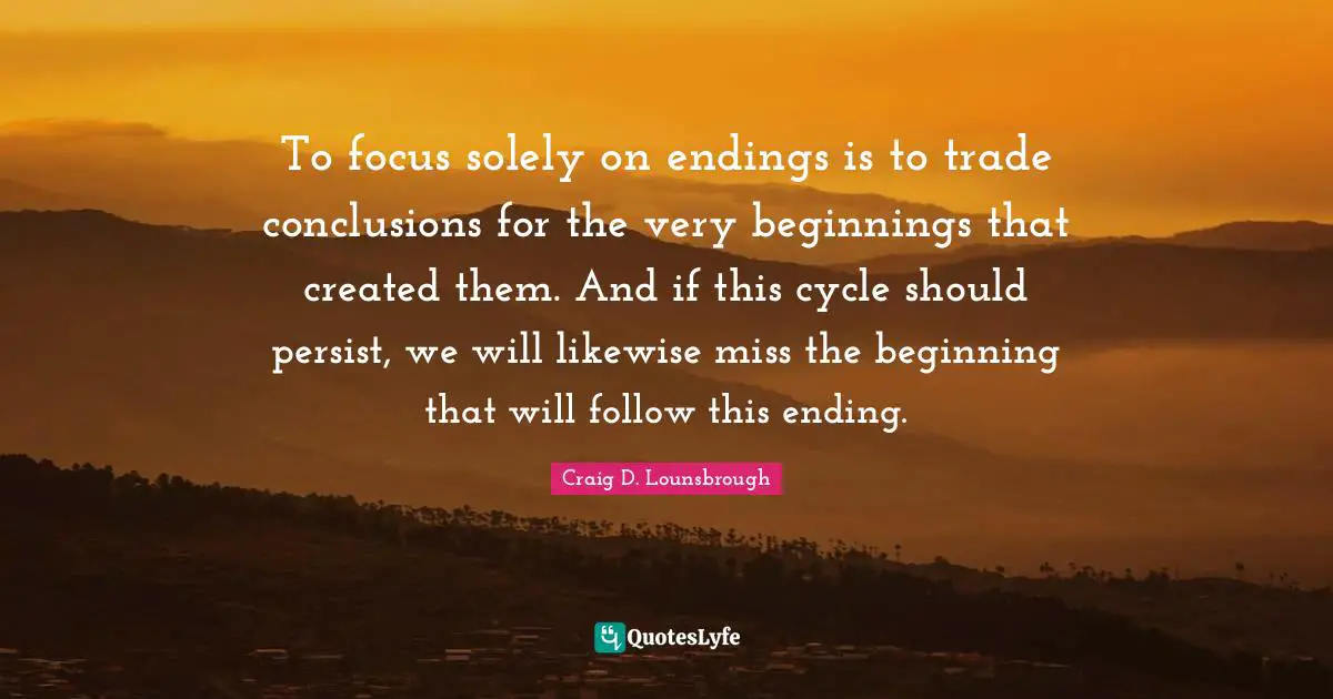 To focus solely on endings is to trade conclusions for the very beginnings that created them. And if this cycle should persist, we will likewise miss the beginning that will follow this ending.