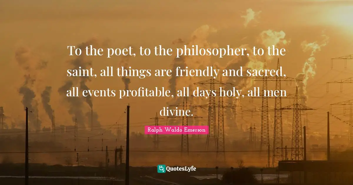 To the poet, to the philosopher, to the saint, all things are friendly and sacred, all events profitable, all days holy, all men divine.
