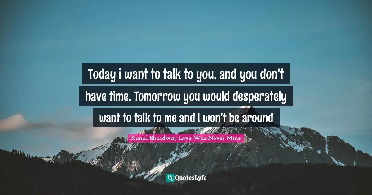 Today i want to talk to you, and you don't have time. Tomorrow you would desperately want to talk to me and I won't be around