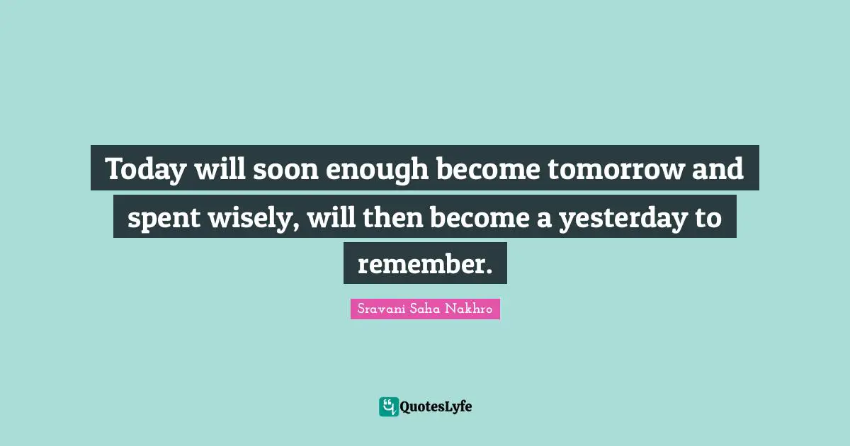 Today will soon enough become tomorrow and spent wisely, will then become a yesterday to remember.