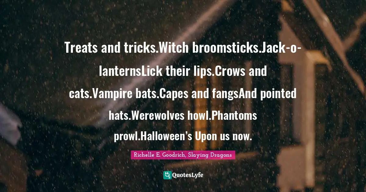 Treats and tricks.Witch broomsticks.Jack-o-lanternsLick their lips.Crows and cats.Vampire bats.Capes and fangsAnd pointed hats.Werewolves howl.Phantoms prowl.Halloween’s Upon us now.