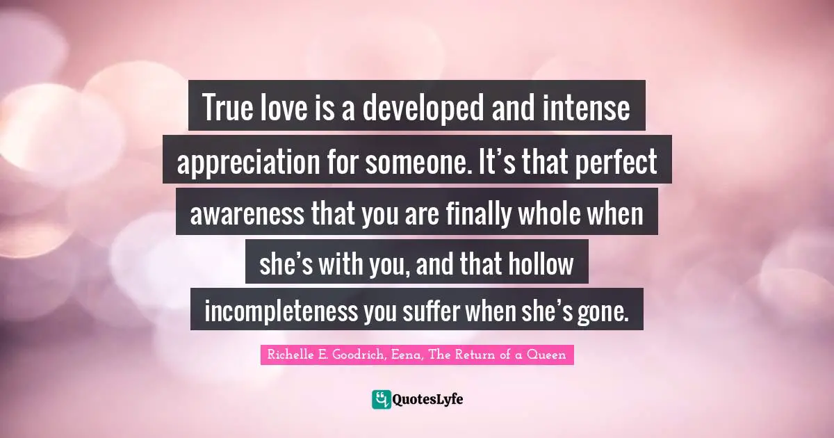 True love is a developed and intense appreciation for someone. It’s that perfect awareness that you are finally whole when she’s with you, and that hollow incompleteness you suffer when she’s gone.