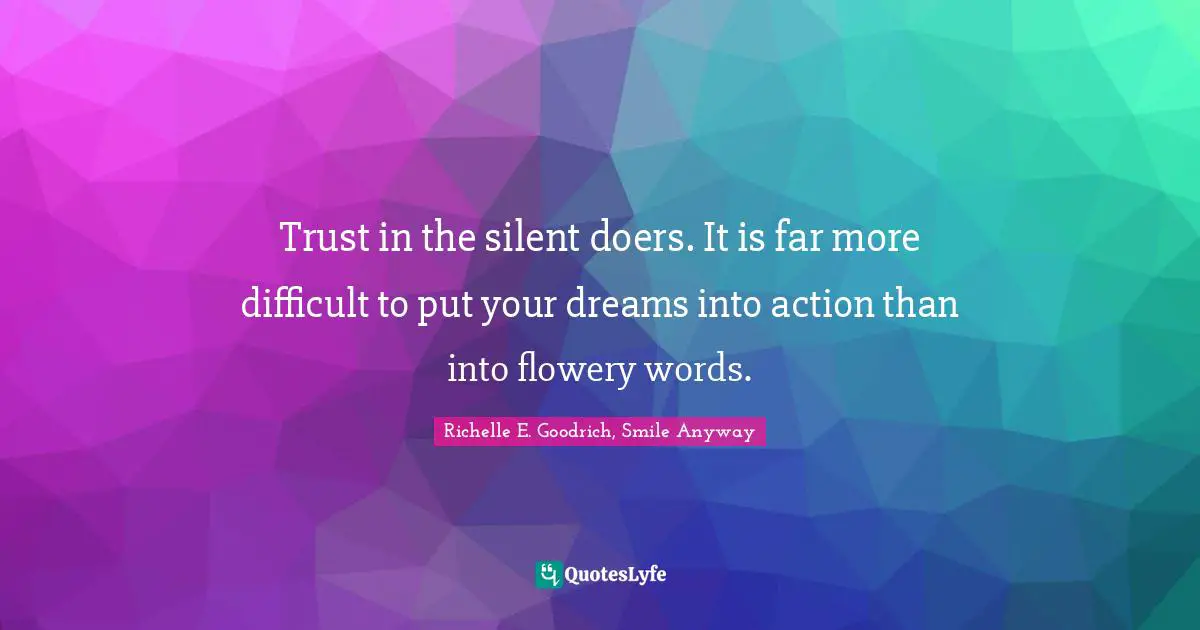 Trust in the silent doers. It is far more difficult to put your dreams into action than into flowery words.