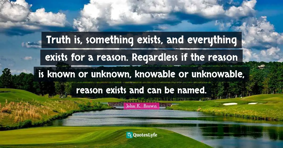 Truth is, something exists, and everything exists for a reason. Regardless if the reason is known or unknown, knowable or unknowable, reason exists and can be named.