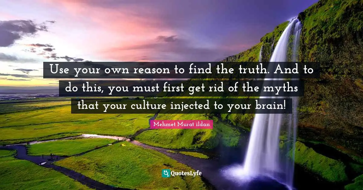 Use your own reason to find the truth. And to do this, you must first get rid of the myths that your culture injected to your brain!