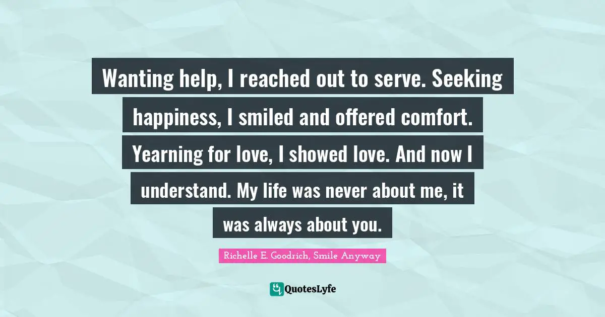Wanting help, I reached out to serve. Seeking happiness, I smiled and offered comfort. Yearning for love, I showed love. And now I understand. My life was never about me, it was always about you.