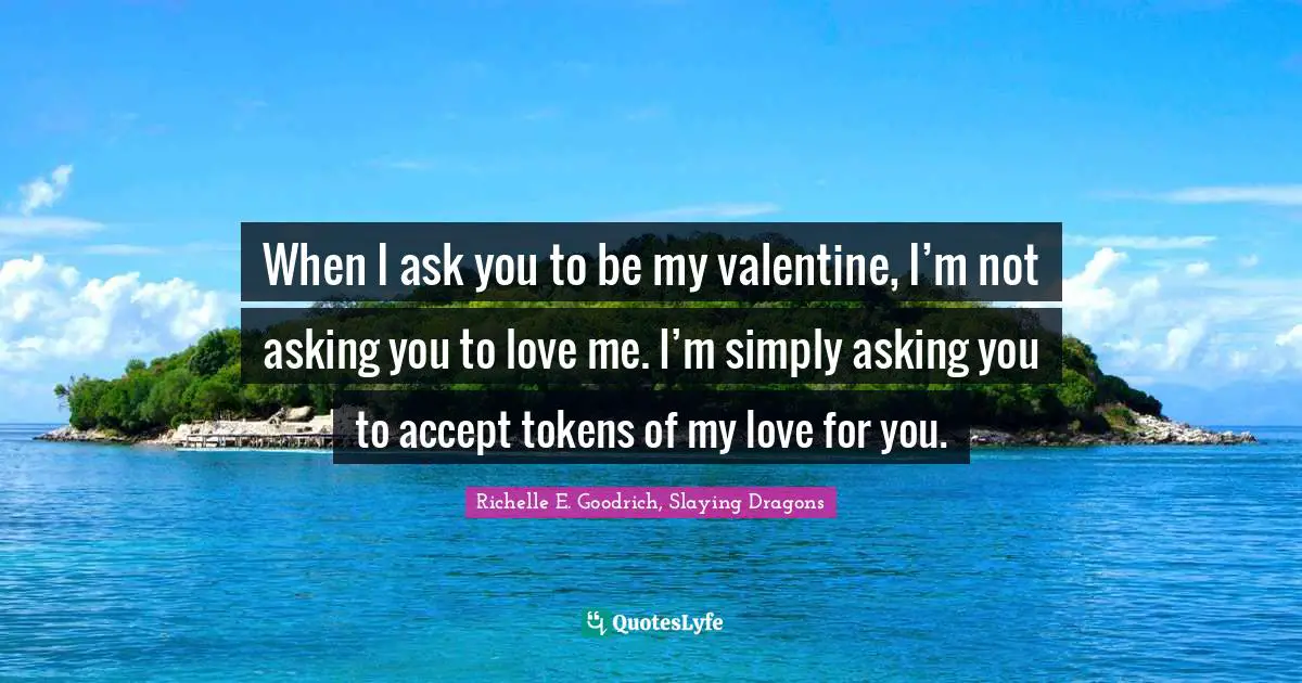 When I ask you to be my valentine, I’m not asking you to love me. I’m simply asking you to accept tokens of my love for you.
