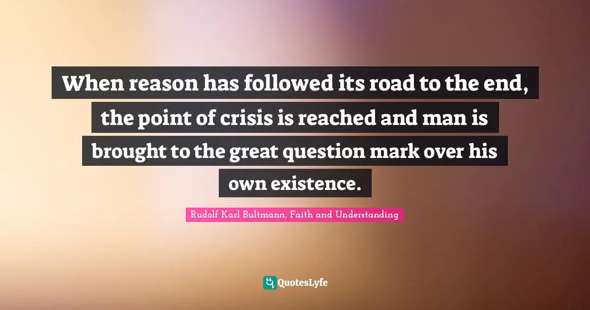 When reason has followed its road to the end, the point of crisis is reached and man is brought to the great question mark over his own existence.