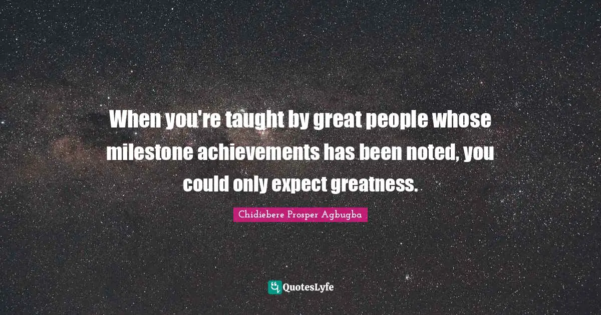 When you're taught by great people whose milestone achievements has been noted, you could only expect greatness.
