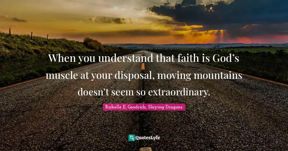 When you understand that faith is God’s muscle at your disposal, moving mountains doesn’t seem so extraordinary.