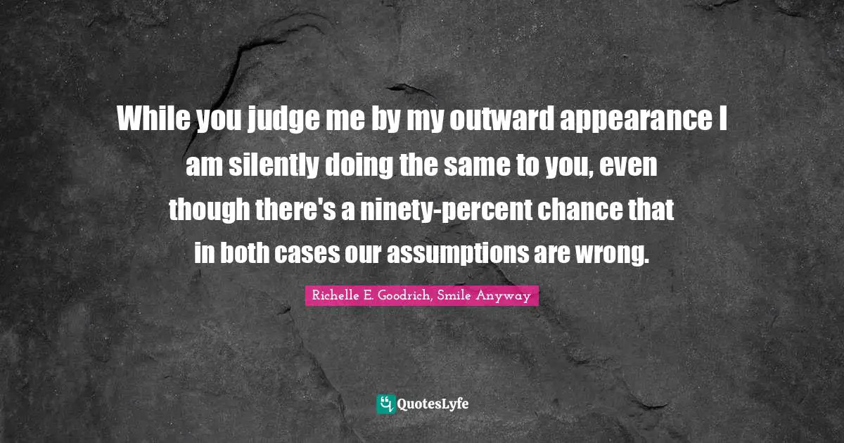 Richelle E. Goodrich, Smile Anyway Quotes: While you judge me by my outward appearance I am silently doing the same to you, even though there's a ninety-percent chance that in both cases our assumptions are wrong.