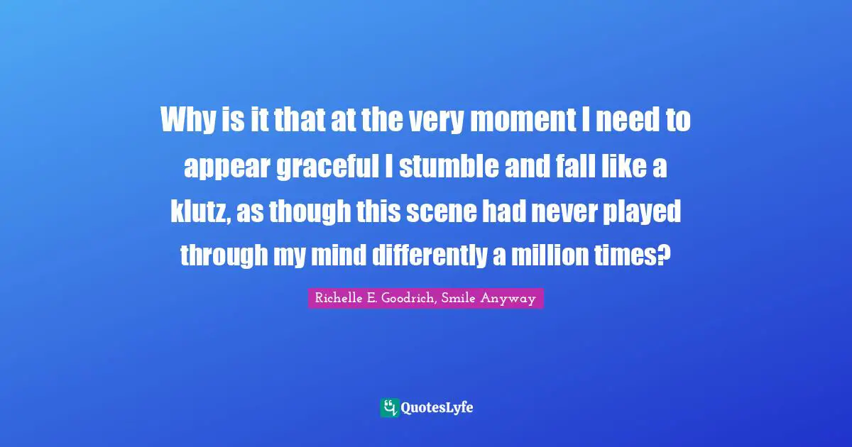Why is it that at the very moment I need to appear graceful I stumble and fall like a klutz, as though this scene had never played through my mind differently a million times?