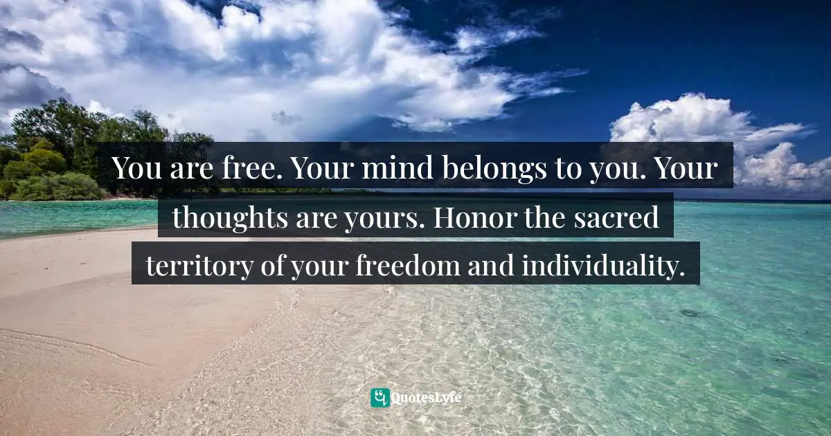 You are free. Your mind belongs to you. Your thoughts are yours. Honor the sacred territory of your freedom and individuality.