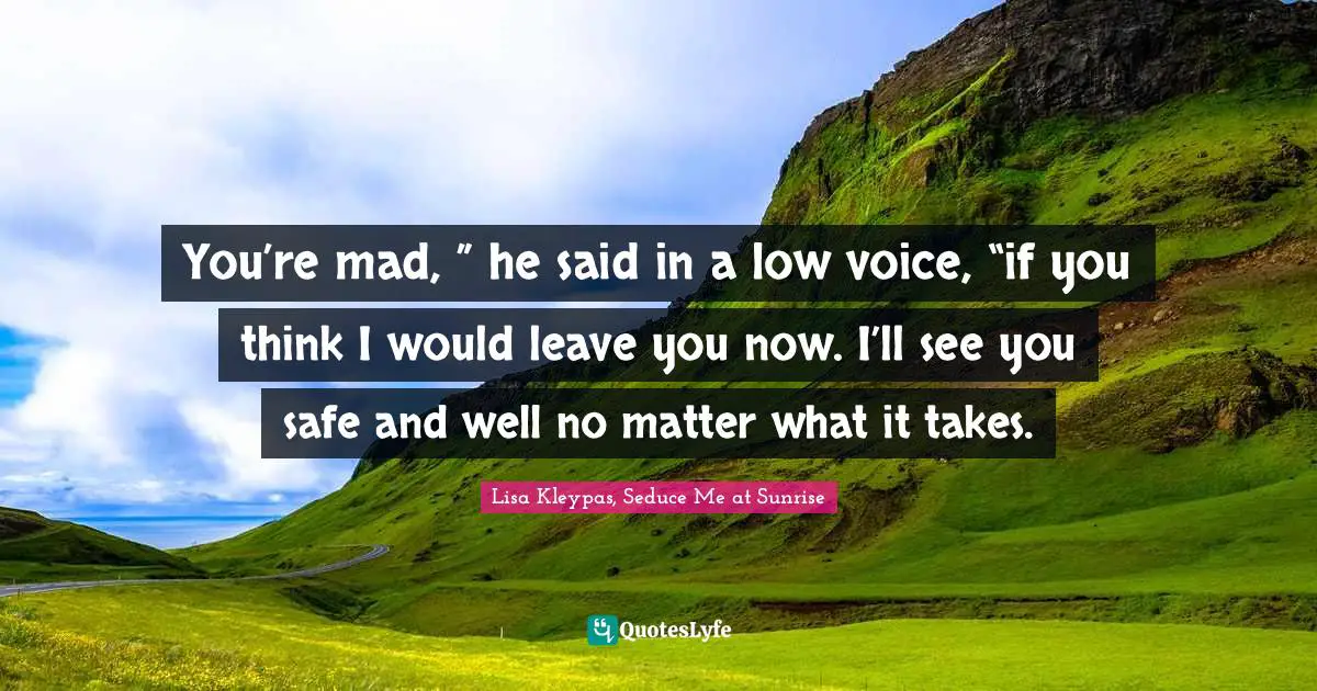You’re mad, ” he said in a low voice, “if you think I would leave you now. I’ll see you safe and well no matter what it takes.