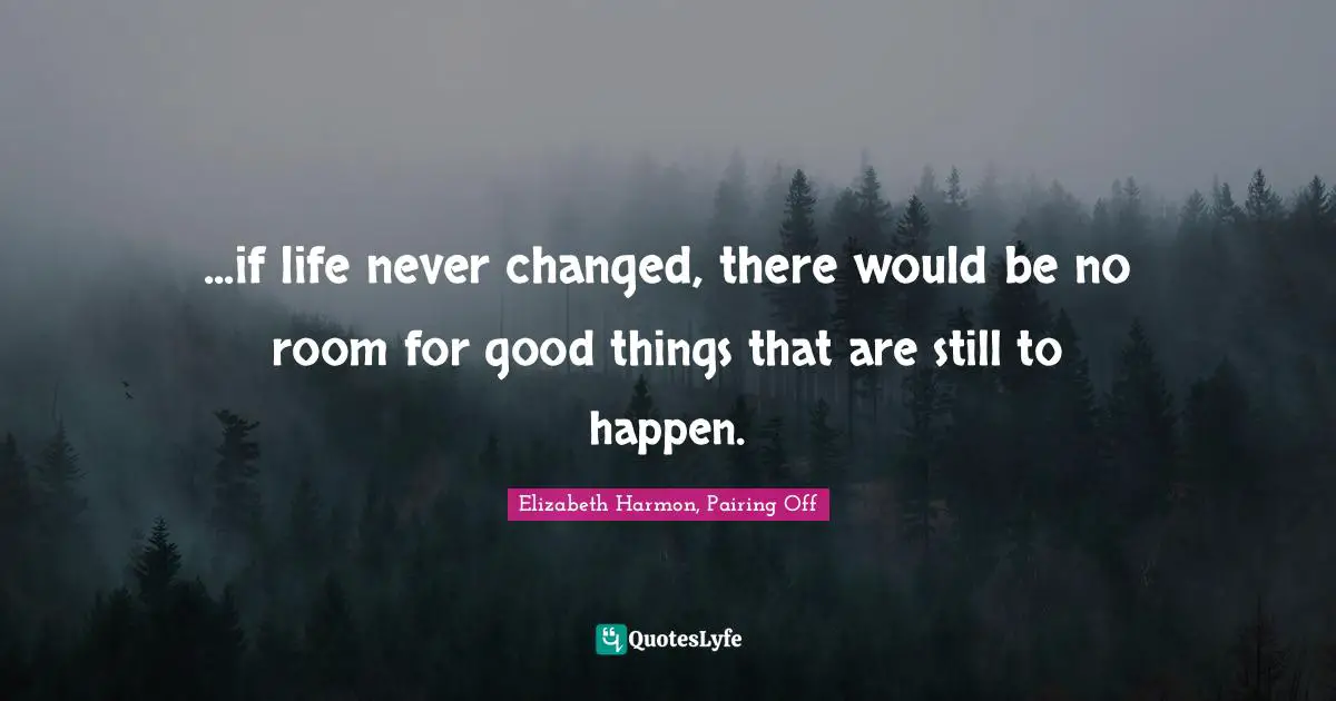 ...if life never changed, there would be no room for good things that are still to happen.