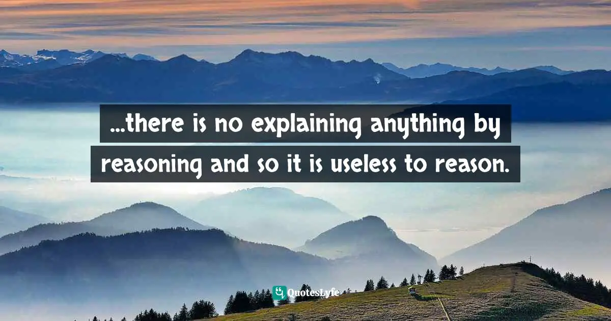 ...there is no explaining anything by reasoning and so it is useless to reason.