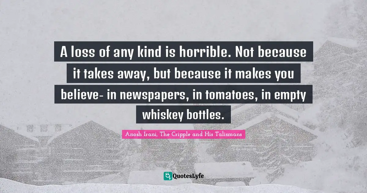 A loss of any kind is horrible. Not because it takes away, but because it makes you believe- in newspapers, in tomatoes, in empty whiskey bottles.
