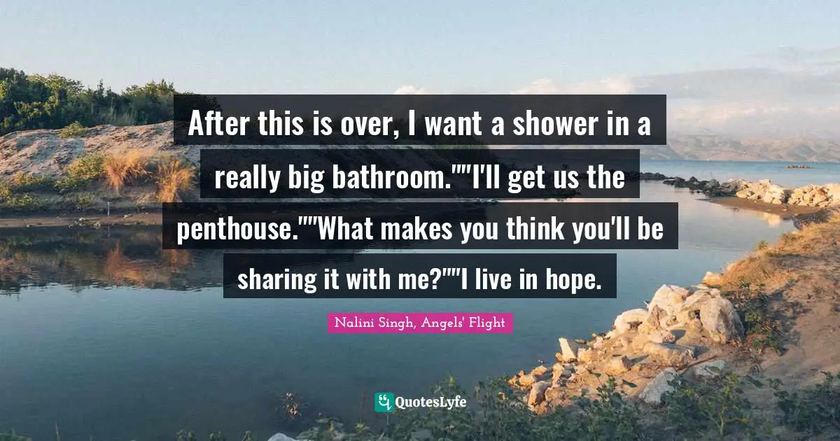 After this is over, I want a shower in a really big bathroom.""I'll get us the penthouse.""What makes you think you'll be sharing it with me?""I live in hope.