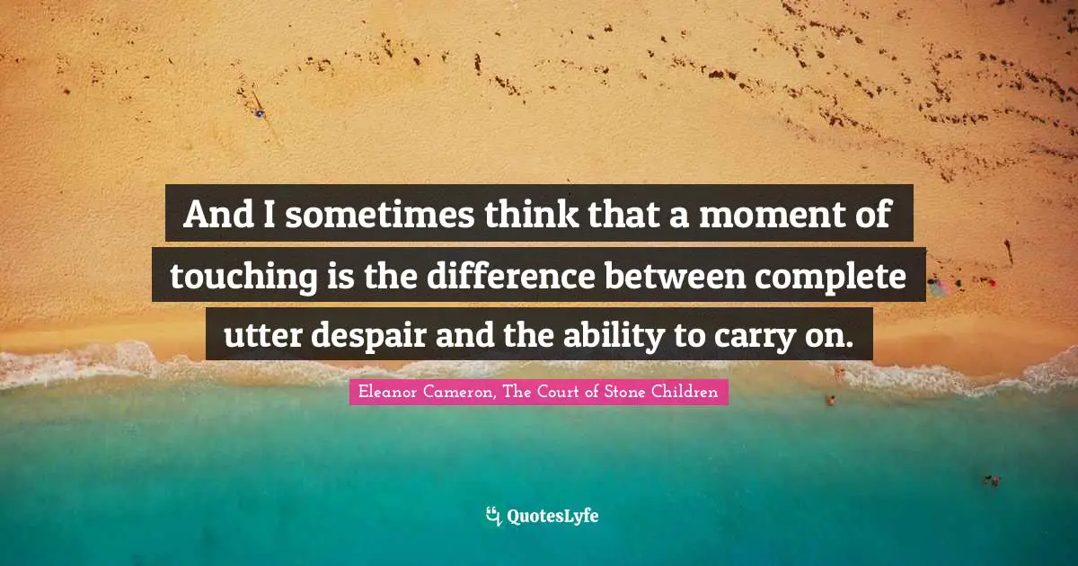 And I sometimes think that a moment of touching is the difference between complete utter despair and the ability to carry on.