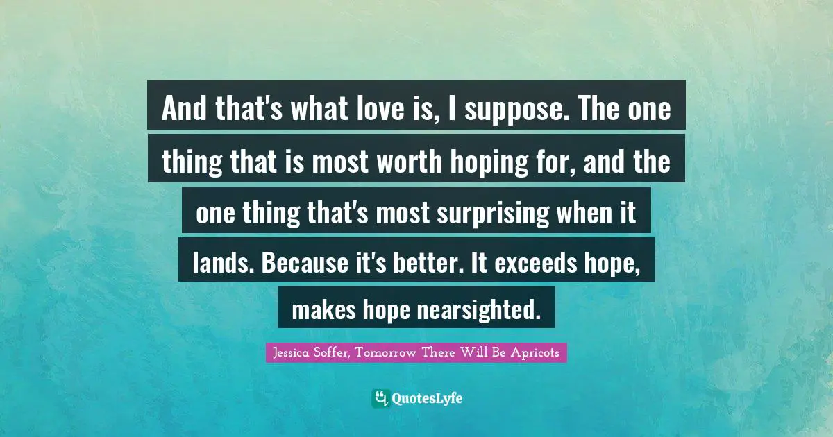 And that's what love is, I suppose. The one thing that is most worth hoping for, and the one thing that's most surprising when it lands. Because it's better. It exceeds hope, makes hope nearsighted.