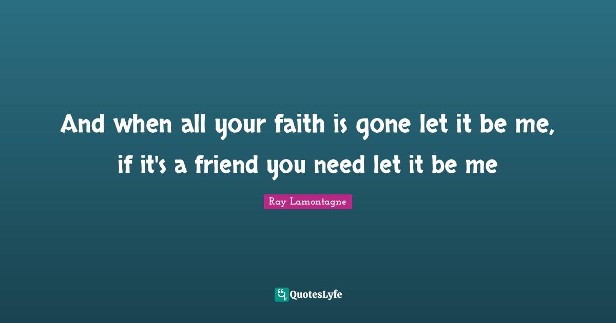 And when all your faith is gone let it be me, if it's a friend you need let it be me