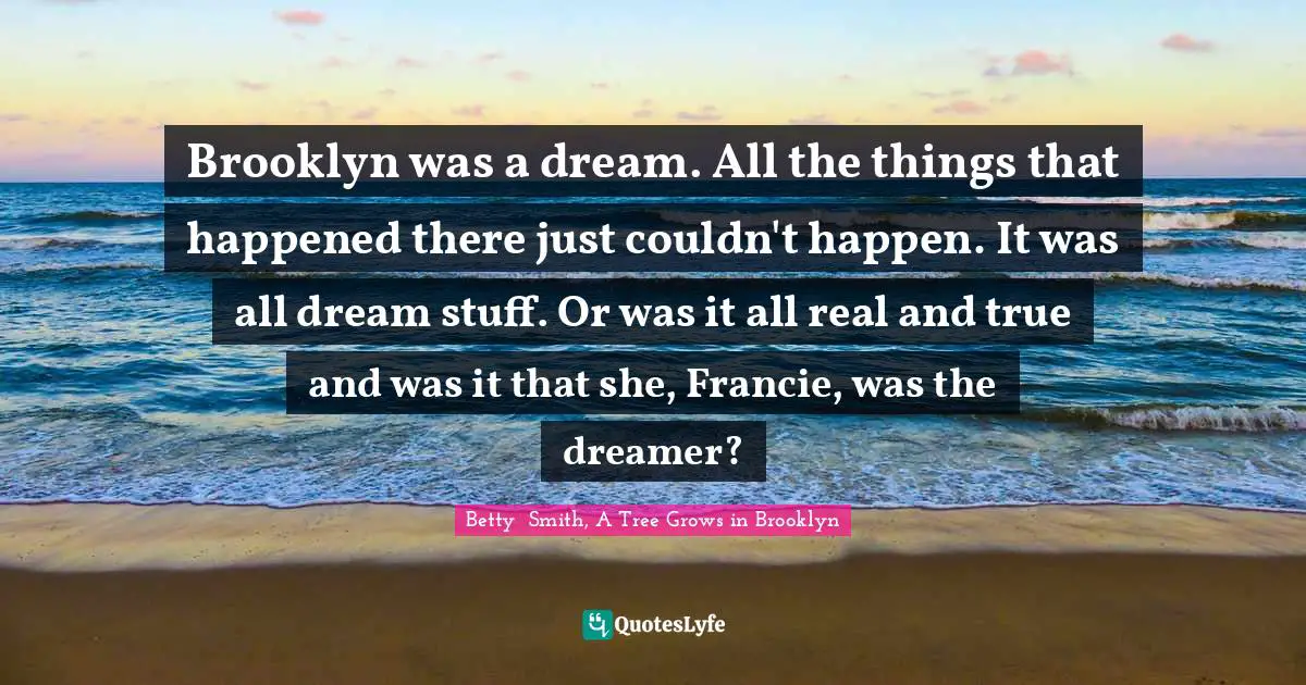 Betty  Smith Quotes: "Brooklyn was a dream. All the things that happened there just couldn't happen. It was all dream stuff. Or was it all real and true and was it that she, Francie, was the dreamer?"