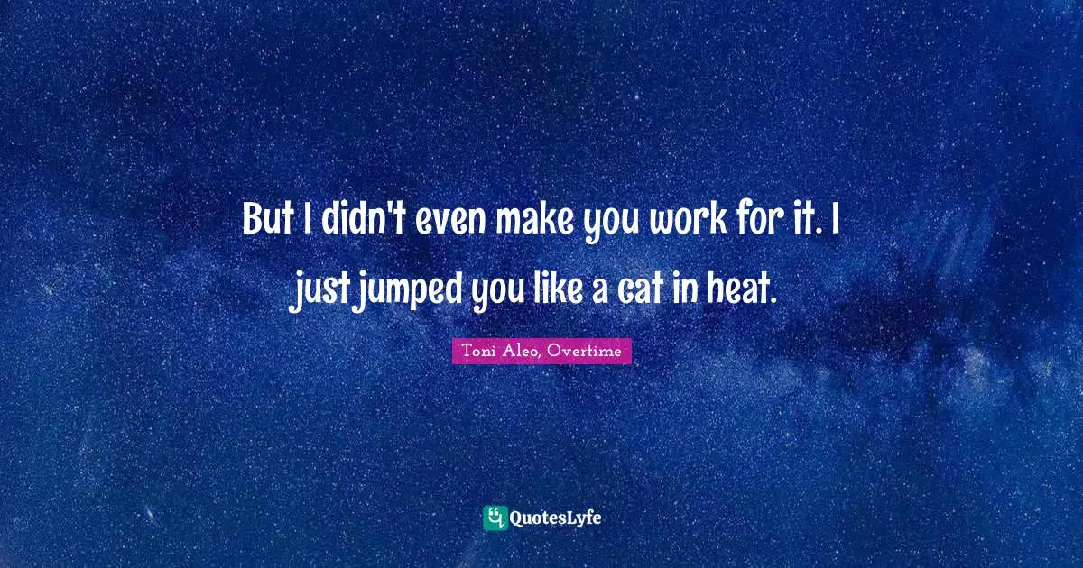 But I didn't even make you work for it. I just jumped you like a cat in heat.