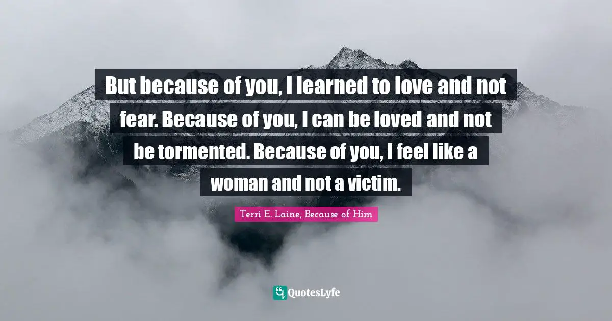 But because of you, I learned to love and not fear. Because of you, I can be loved and not be tormented. Because of you, I feel like a woman and not a victim.