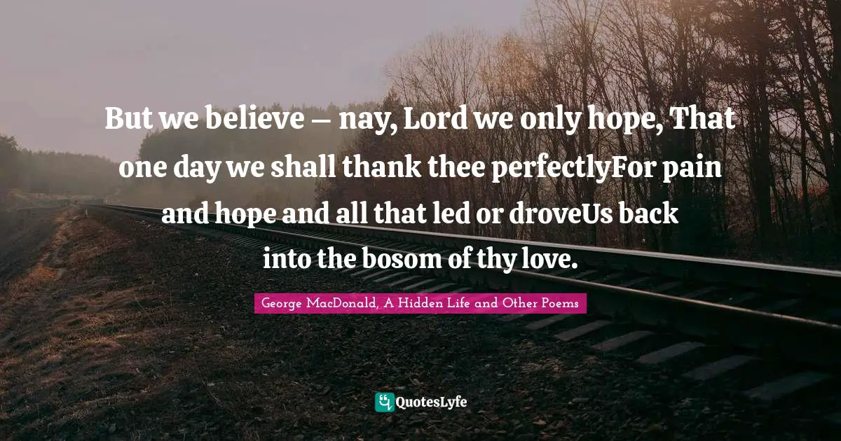 But we believe – nay, Lord we only hope, That one day we shall thank thee perfectlyFor pain and hope and all that led or droveUs back into the bosom of thy love.