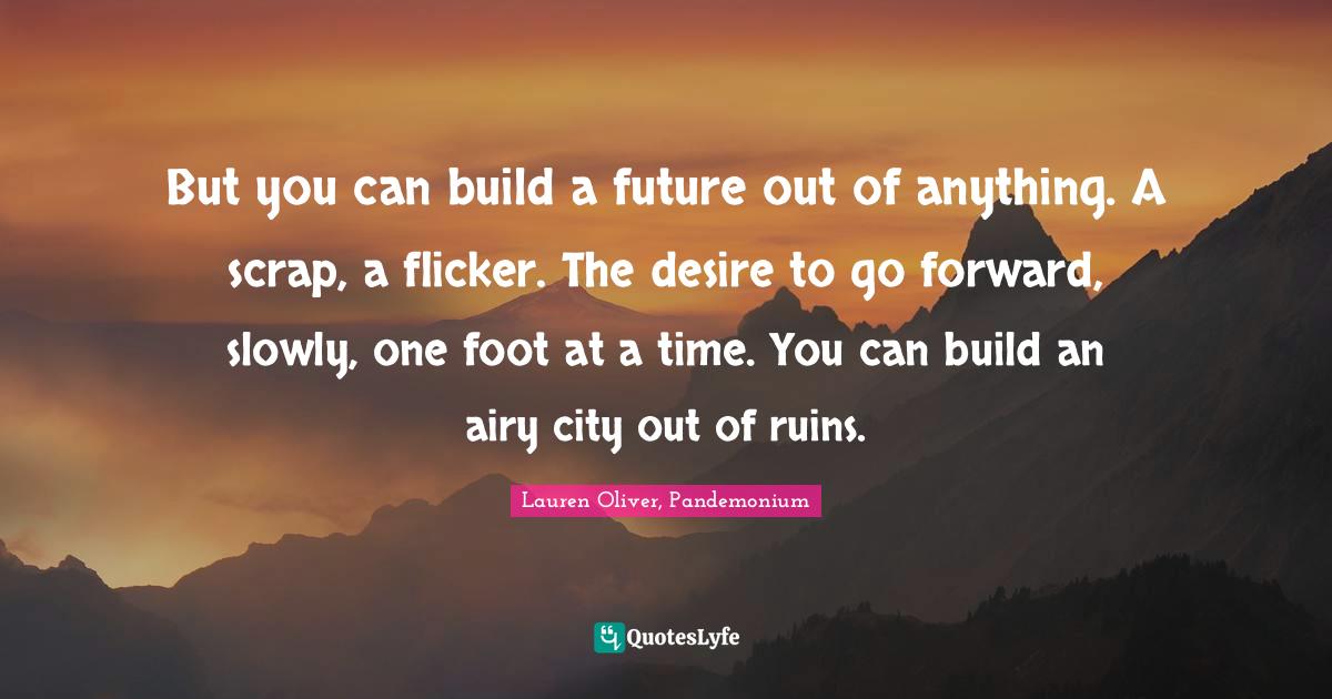 But you can build a future out of anything. A scrap, a flicker. The desire to go forward, slowly, one foot at a time. You can build an airy city out of ruins.