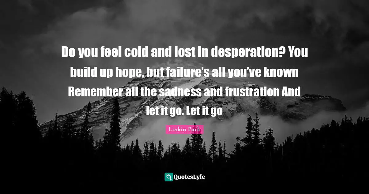 Do you feel cold and lost in desperation? You build up hope, but failure’s all you’ve known Remember all the sadness and frustration And let it go. Let it go
