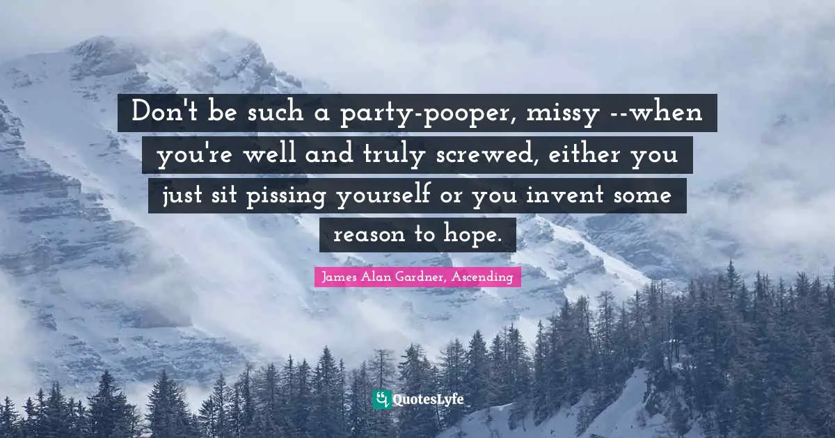 Don't be such a party-pooper, missy --when you're well and truly screwed, either you just sit pissing yourself or you invent some reason to hope.