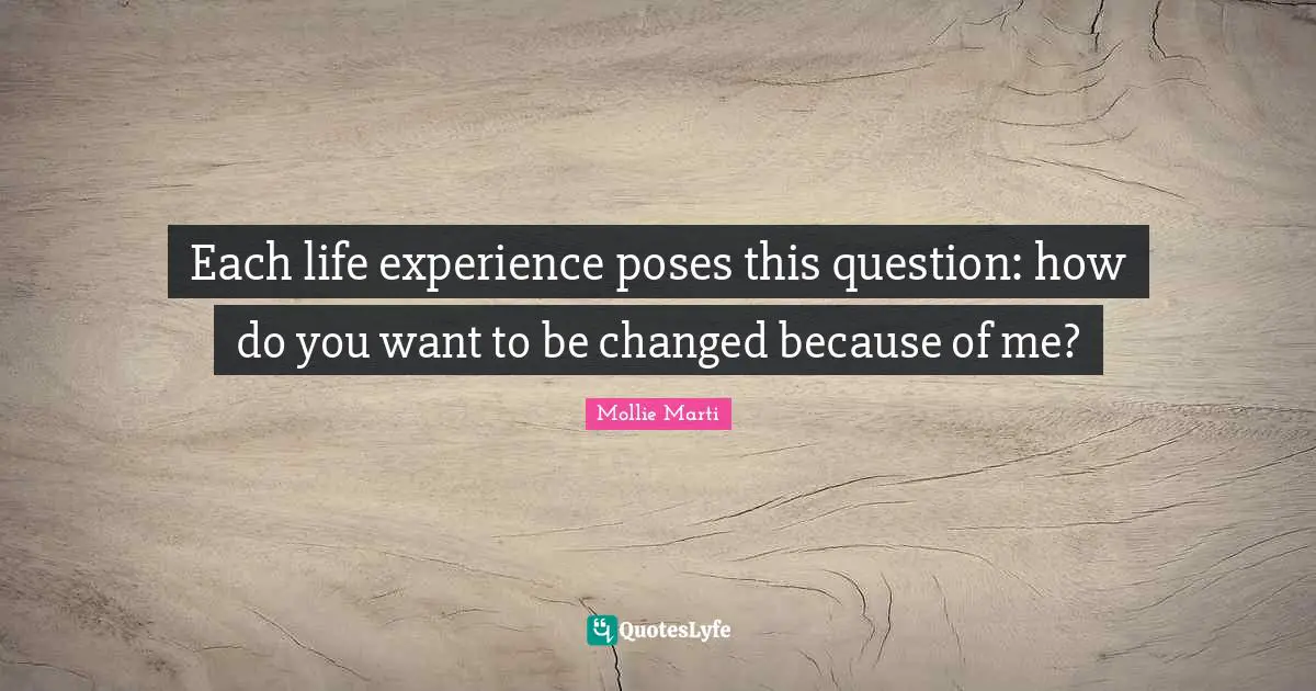 Mollie Marti Quotes: "Each life experience poses this question: how do you want to be changed because of me?"