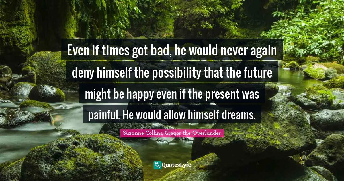 Even if times got bad, he would never again deny himself the possibility that the future might be happy even if the present was painful. He would allow himself dreams.
