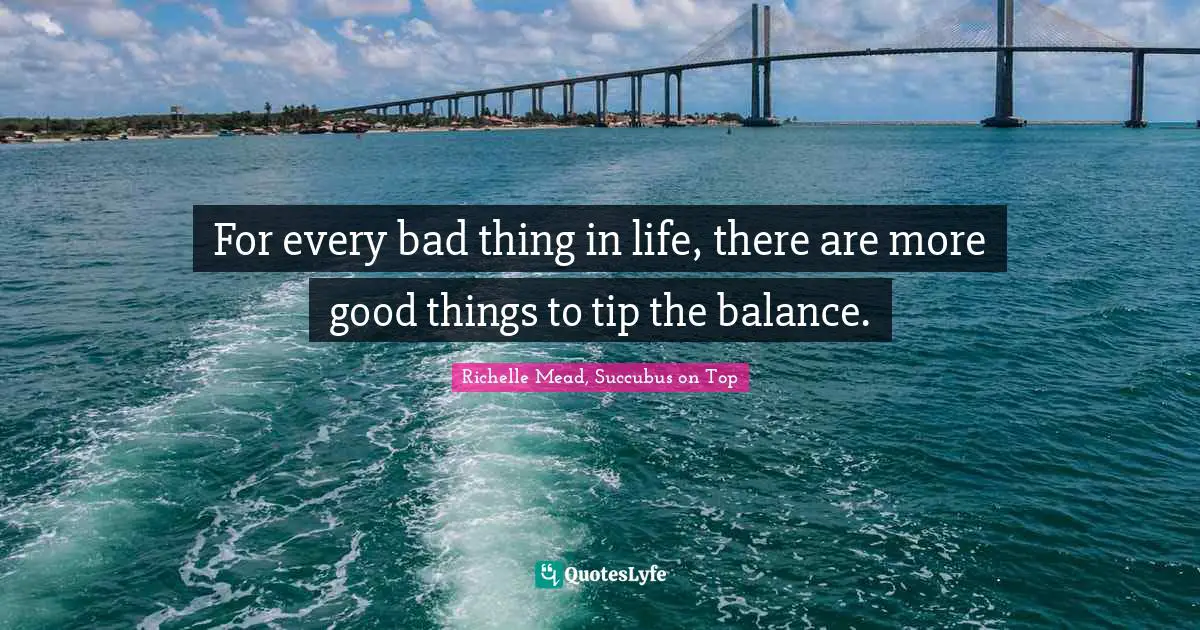 For every bad thing in life, there are more good things to tip the balance.