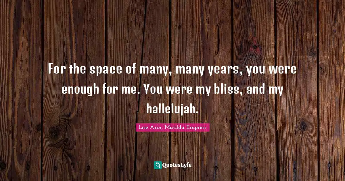 For the space of many, many years, you were enough for me. You were my bliss, and my hallelujah.