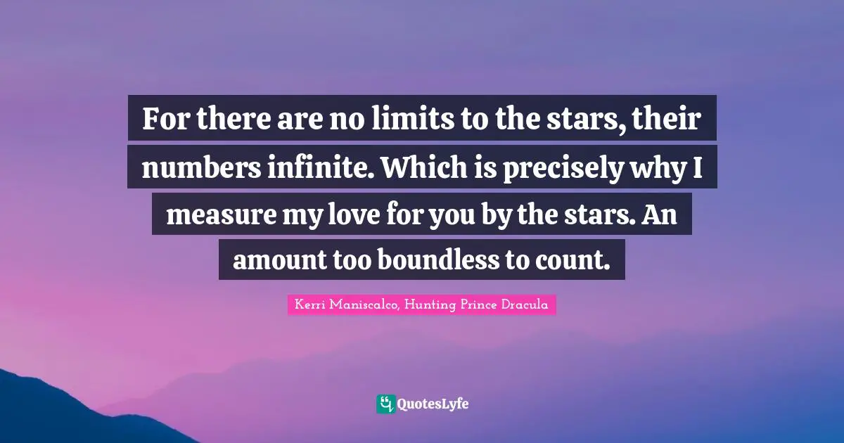 For there are no limits to the stars, their numbers infinite. Which is precisely why I measure my love for you by the stars. An amount too boundless to count.