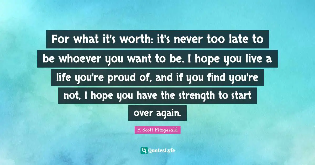 For what it's worth: it's never too late to be whoever you want to be. I hope you live a life you're proud of, and if you find you're not, I hope you have the strength to start over again.