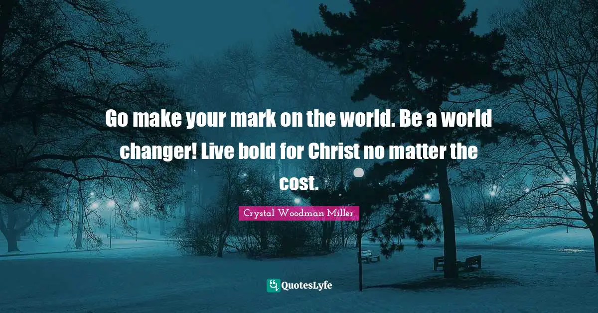 Go make your mark on the world. Be a world changer! Live bold for Christ no matter the cost.