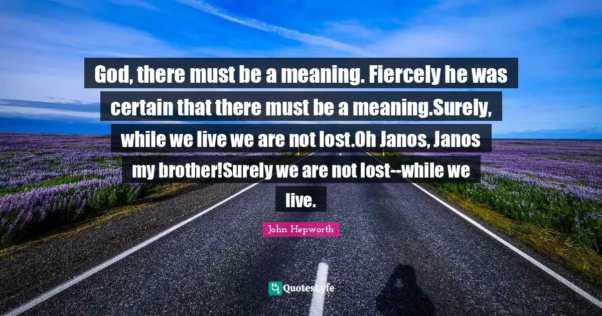 God, there must be a meaning. Fiercely he was certain that there must be a meaning.Surely, while we live we are not lost.Oh Janos, Janos my brother!Surely we are not lost--while we live.