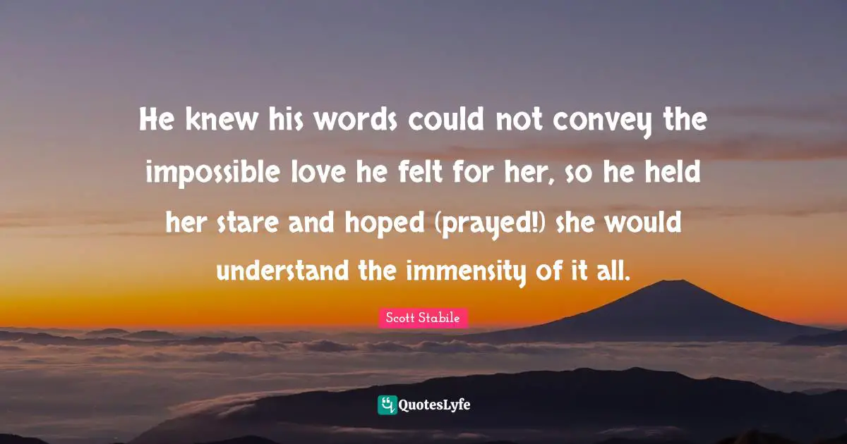 He knew his words could not convey the impossible love he felt for her, so he held her stare and hoped (prayed!) she would understand the immensity of it all.