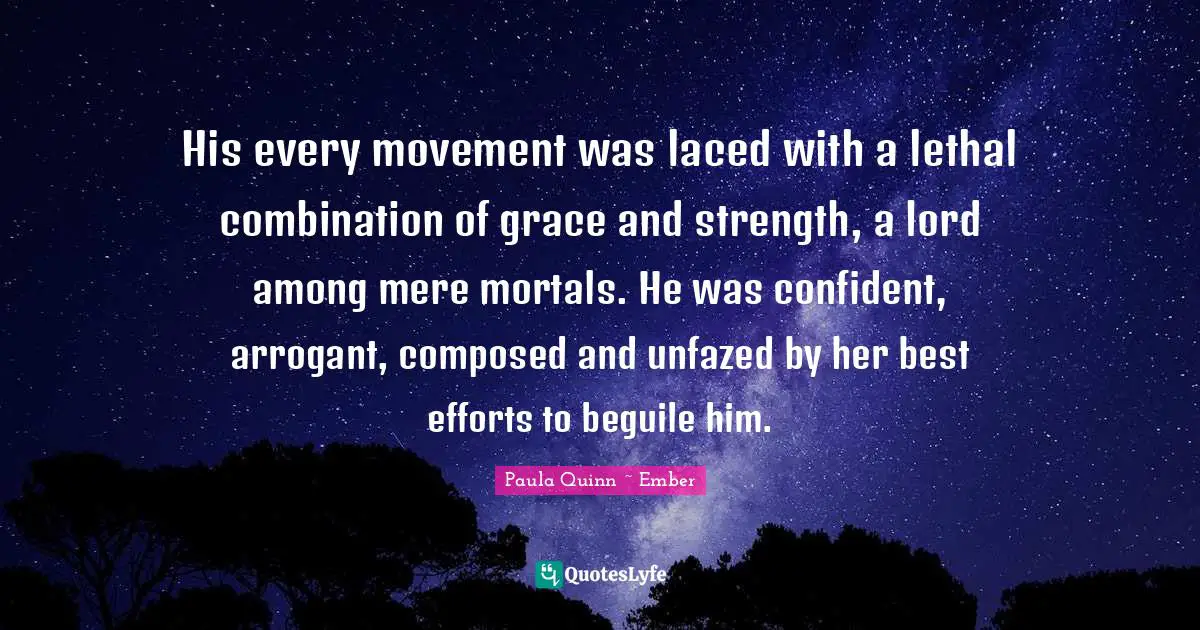 His every movement was laced with a lethal combination of grace and strength, a lord among mere mortals. He was confident, arrogant, composed and unfazed by her best efforts to beguile him.