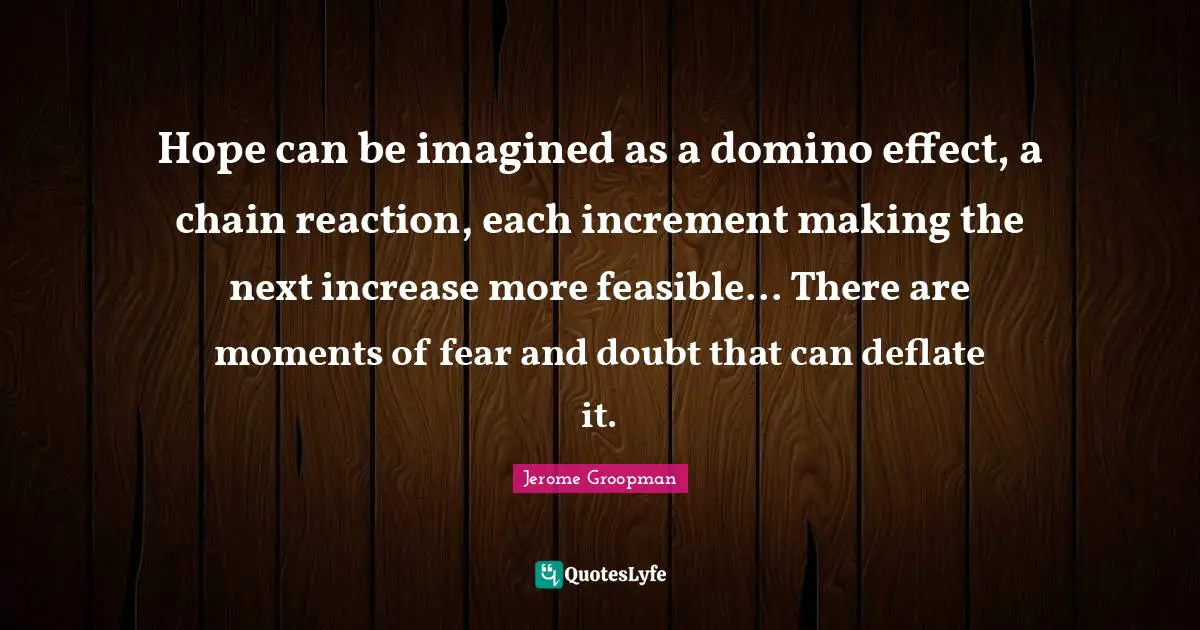 Hope can be imagined as a domino effect, a chain reaction, each increment making the next increase more feasible... There are moments of fear and doubt that can deflate it.