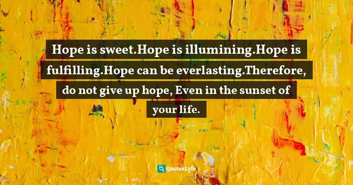 Hope is sweet.Hope is illumining.Hope is fulfilling.Hope can be everlasting.Therefore, do not give up hope, Even in the sunset of your life.