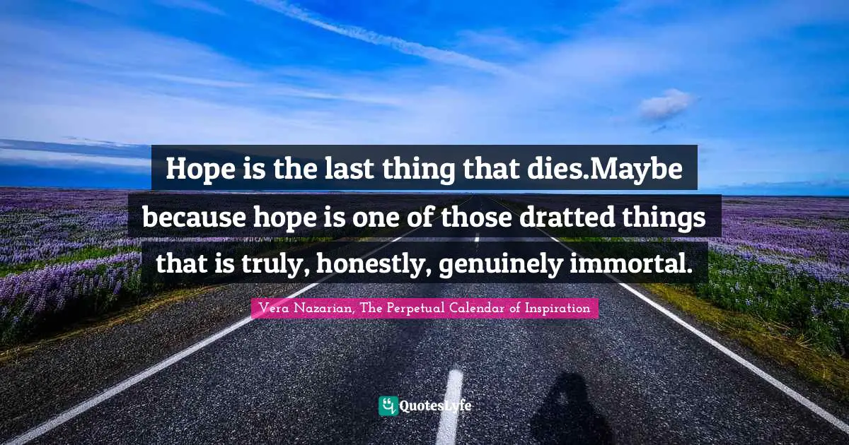 Vera Nazarian, The Perpetual Calendar of Inspiration Quotes: Hope is the last thing that dies.Maybe because hope is one of those dratted things that is truly, honestly, genuinely immortal.