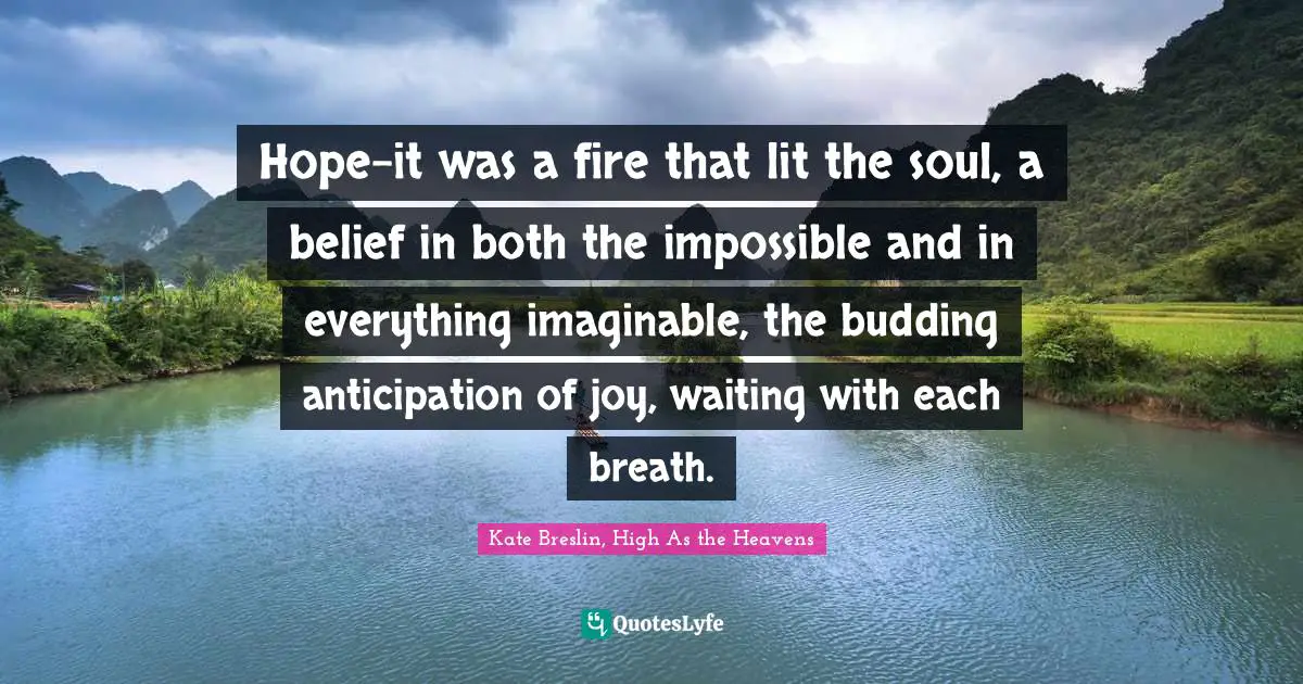 Hope-it was a fire that lit the soul, a belief in both the impossible and in everything imaginable, the budding anticipation of joy, waiting with each breath.