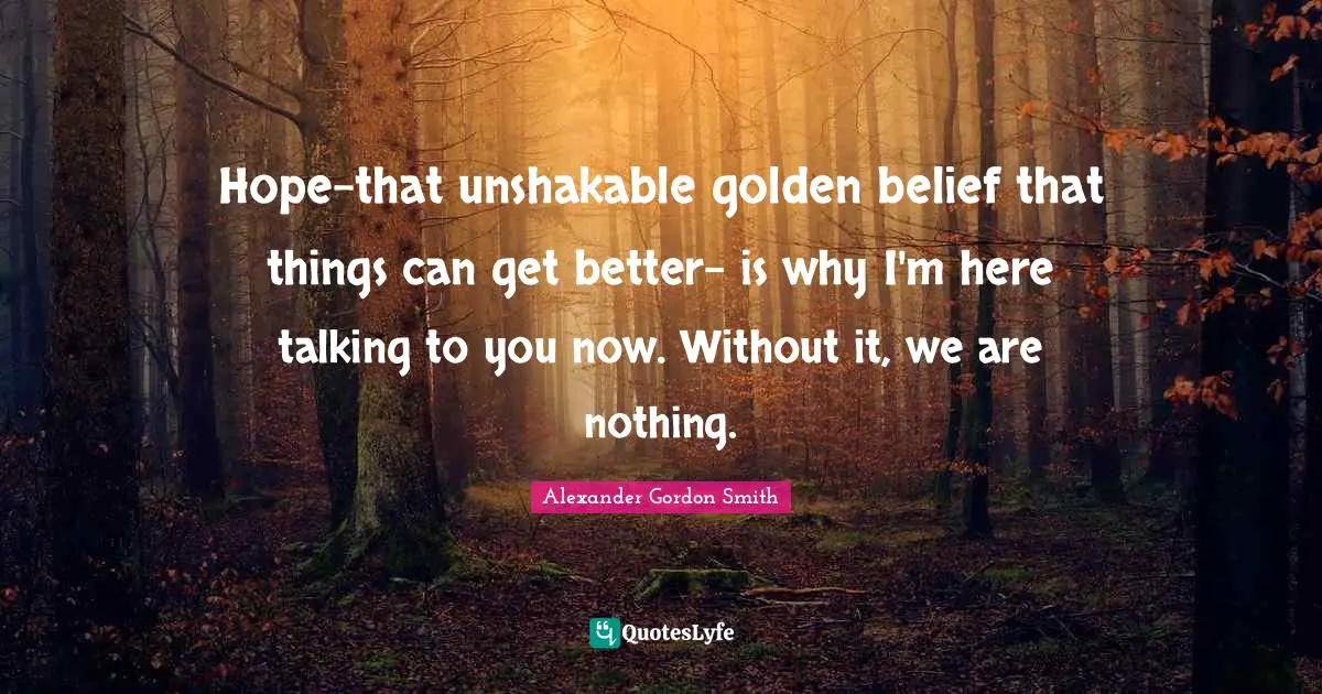 Alexander Gordon Smith Quotes: "Hope-that unshakable golden belief that things can get better- is why I'm here talking to you now. Without it, we are nothing."