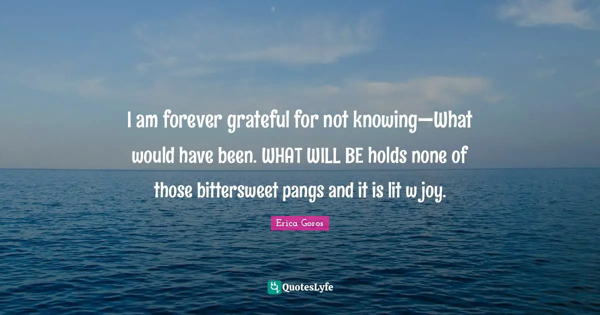 I am forever grateful for not knowing—What would have been. WHAT WILL BE holds none of those bittersweet pangs and it is lit w joy.