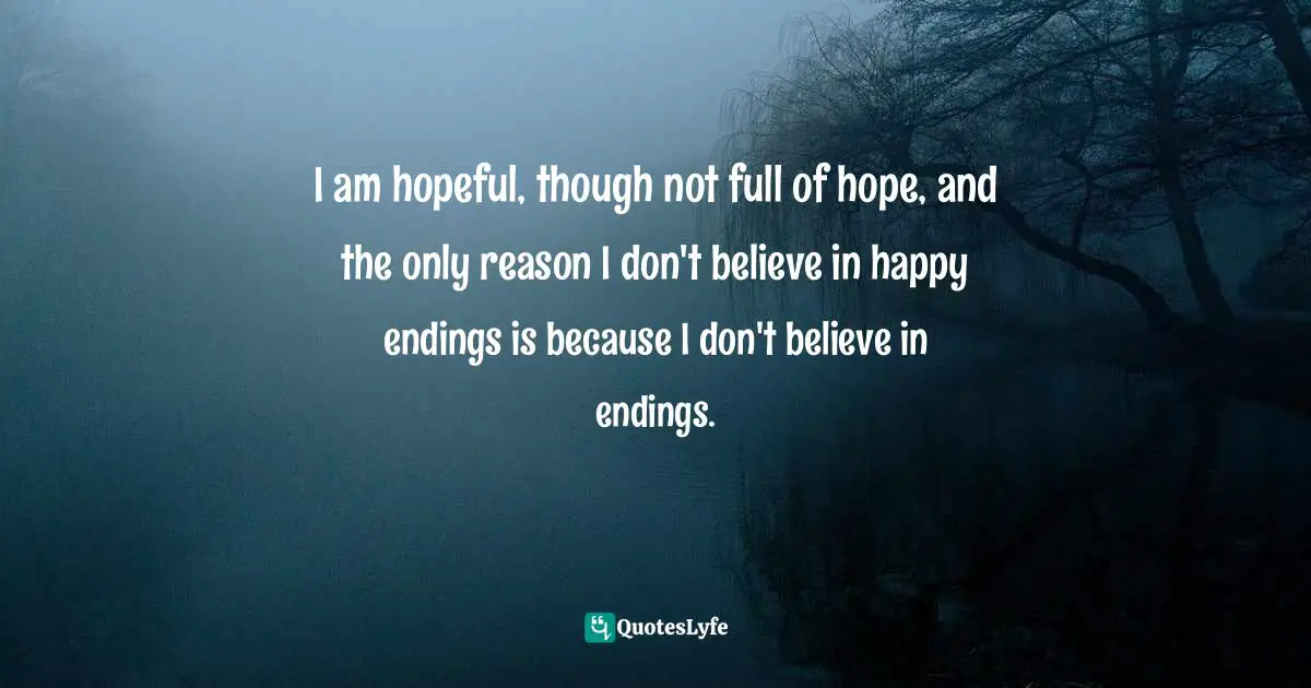 I am hopeful, though not full of hope, and the only reason I don't believe in happy endings is because I don't believe in endings.