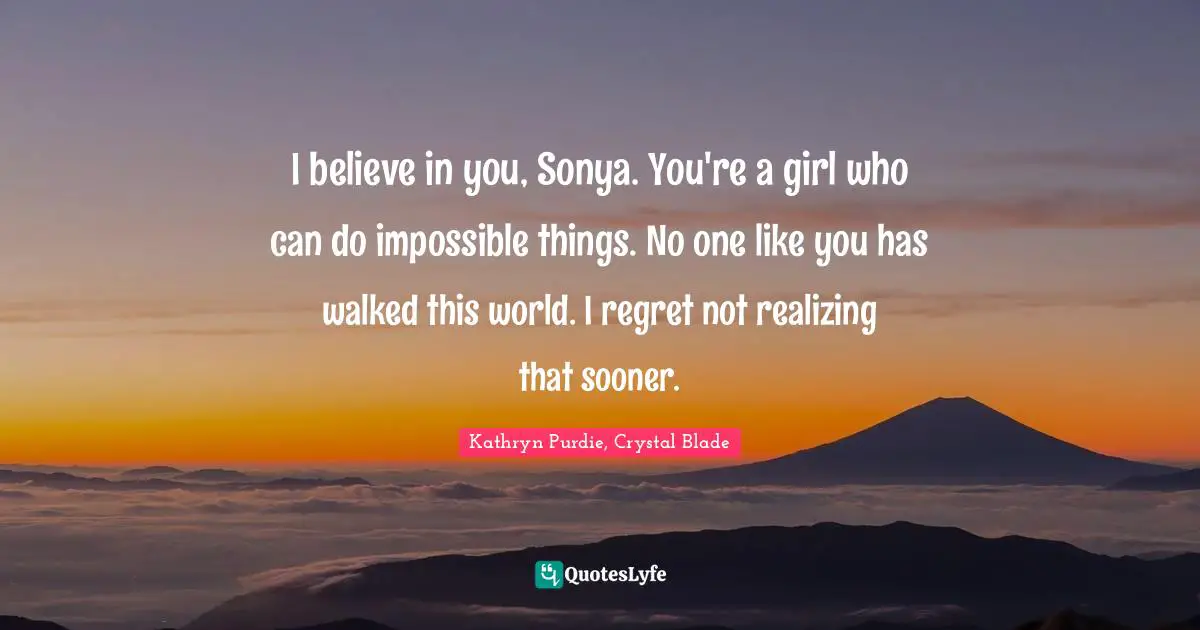 I believe in you, Sonya. You're a girl who can do impossible things. No one like you has walked this world. I regret not realizing that sooner.